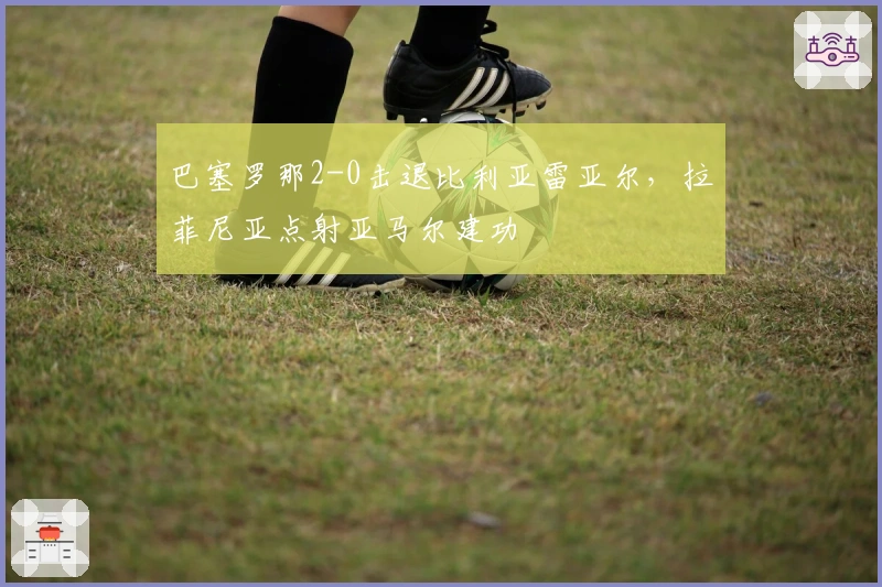 巴塞罗那2-0击退比利亚雷亚尔,拉菲尼亚点射亚马尔建功