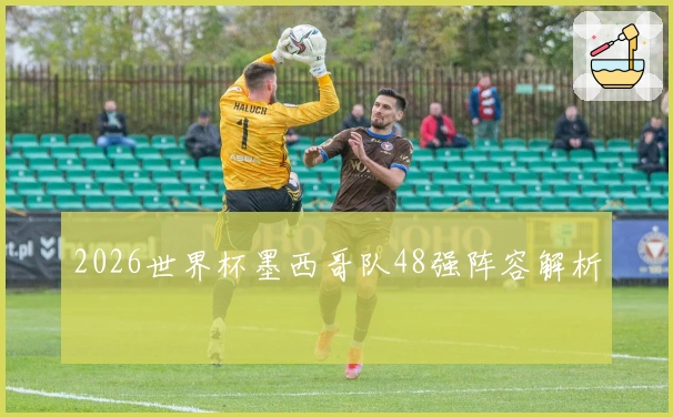 2026世界杯墨西哥队48强阵容解析